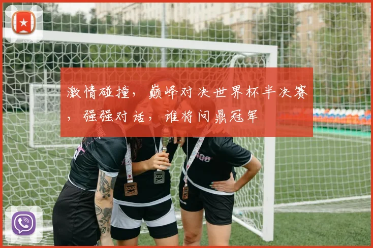 激情碰撞，巅峰对决世界杯半决赛，强强对话，谁将问鼎冠军