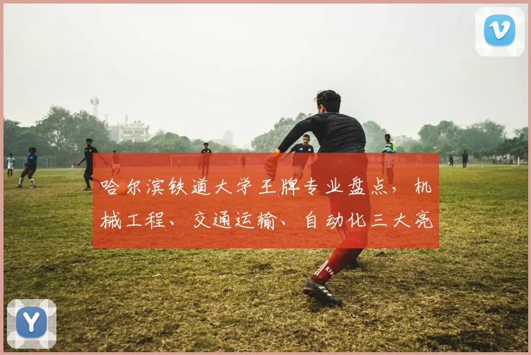 哈尔滨铁道大学王牌专业盘点，机械工程、交通运输、自动化三大亮点，不容错过