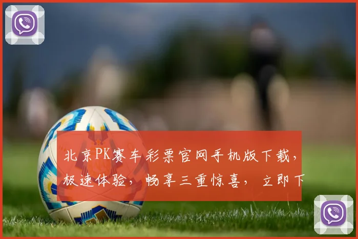 北京PK赛车彩票官网手机版下载，极速体验，畅享三重惊喜，立即下载，赢取大奖