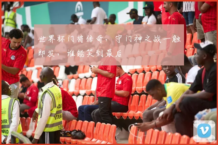 世界杯门将传奇，守门神之战一触即发，谁能笑到最后