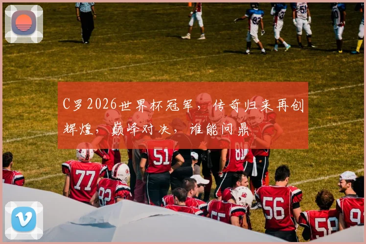 C罗2026世界杯冠军，传奇归来再创辉煌，巅峰对决，谁能问鼎